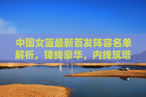 中国女篮最新首发阵容名单解析,锋线豪华,内线筑塔,冲击世界之巅