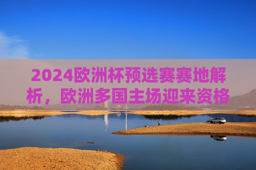 2024欧洲杯预选赛赛地解析,欧洲多国主场迎来资格赛考验,2024欧洲杯预选赛赛地解析,欧洲多国主场迎资格赛考验