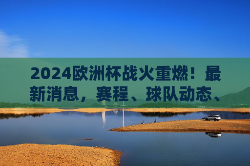 2024欧洲杯战火重燃!最新消息,赛程、球队动态、看点全解析,2024欧洲杯战火重燃,赛程、球队动态、看点全解析