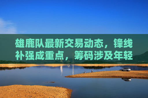 雄鹿队最新交易动态，锋线补强成重点，筹码涉及年轻球员+选秀权，冲击总冠军再谋升级？雄鹿队锋线补强交易升级，年轻球员+选秀权冲击总冠军