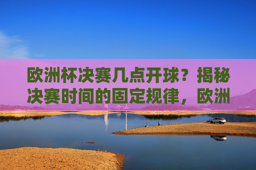 欧洲杯决赛几点开球？揭秘决赛时间的固定规律，欧洲杯决赛开球时间固定规律揭秘
