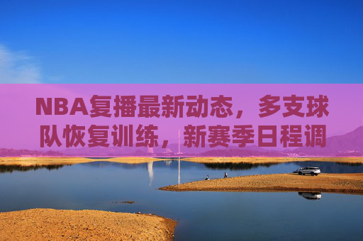 NBA复播最新动态,多支球队恢复训练,新赛季日程调整引关注,NBA复播动态,多队恢复训练 新赛季日程调整引关注
