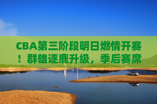 CBA第三阶段明日燃情开赛!群雄逐鹿升级,季后赛席位争夺白热化,CBA第三阶段明日开赛!季后赛席位争夺白热化