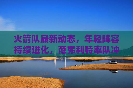 火箭队最新动态,年轻阵容持续进化,范弗利特率队冲击季后赛席位,火箭年轻阵容持续进化 范弗利特率队冲击季后赛