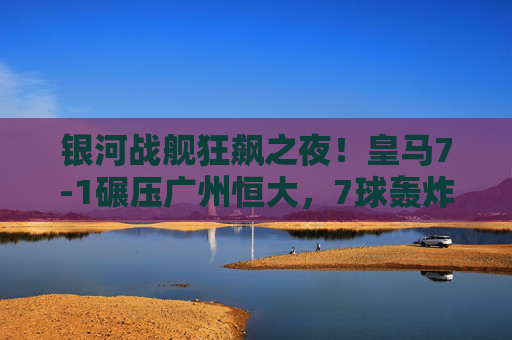 银河战舰狂飙之夜!皇马7-1碾压广州恒大,7球轰炸展现欧洲王者本色,银河战舰狂飙夜!皇马7-1碾压恒大展王者本色