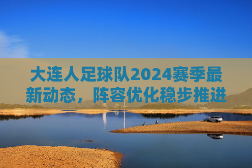 大连人足球队2024赛季最新动态,阵容优化稳步推进,冲超目标清晰可期,大连人2024赛季,阵容优化稳步推进,冲超目标清晰可期