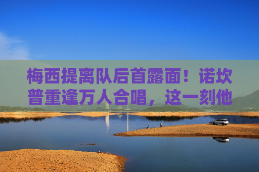 梅西提离队后首露面！诺坎普重逢万人合唱，这一刻他仍是巴萨的国王，梅西离队后首现诺坎普 万人合唱仍是巴萨国王