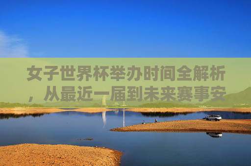 女子世界杯举办时间全解析,从最近一届到未来赛事安排,女子世界杯举办时间全解析,从最近一届到未来赛事安排