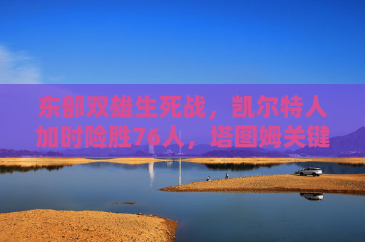 东部双雄生死战，凯尔特人加时险胜76人，塔图姆关键球定乾坤，东部双雄生死战，凯尔特人加时险胜76人 塔图姆关键球定乾坤