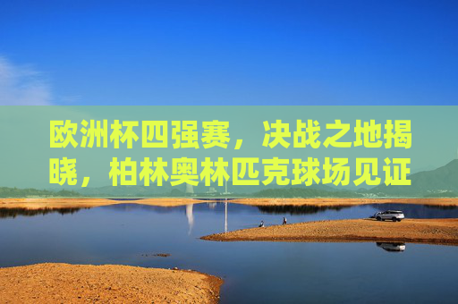 欧洲杯四强赛，决战之地揭晓，柏林奥林匹克球场见证巅峰对决，柏林奥林匹克球场见证欧洲杯四强巅峰对决