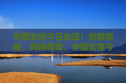 中国女排今日出征！剑指巅峰，再铸辉煌，中国女排今日出征剑指巅峰再铸辉煌