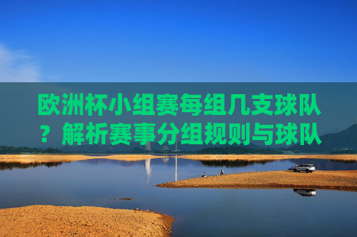 欧洲杯小组赛每组几支球队?解析赛事分组规则与球队数量