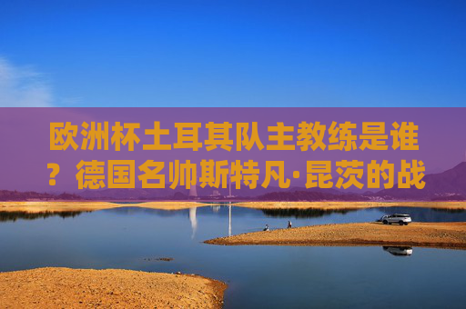 欧洲杯土耳其队主教练是谁?德国名帅斯特凡·昆茨的战术蓝图与黑马征程,欧洲杯土耳其队主帅德国名帅昆茨,战术蓝图与黑马征程