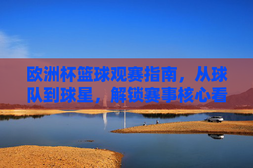 欧洲杯篮球观赛指南,从球队到球星,解锁赛事核心看点