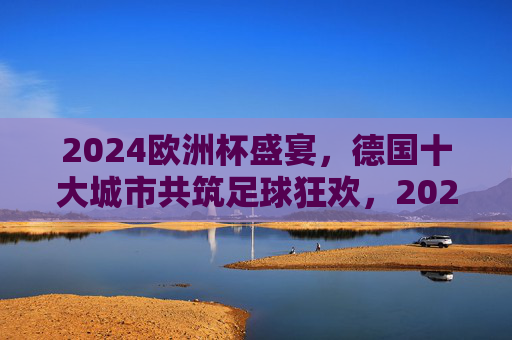 2024欧洲杯盛宴,德国十大城市共筑足球狂欢,2024欧洲杯,德国十大城市共筑足球狂欢