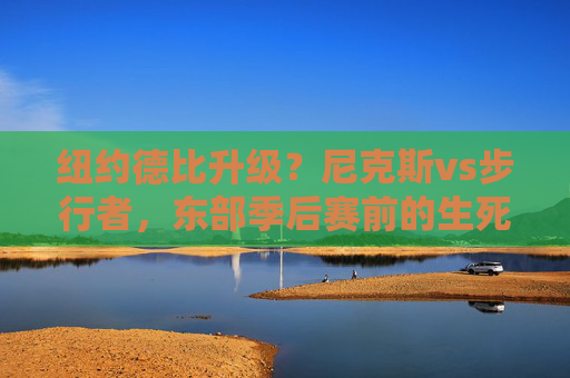 纽约德比升级？尼克斯vs步行者，东部季后赛前的生死时速，纽约德比升级！尼克斯vs步行者，东部季后赛生死时速
