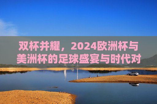 双杯并耀,2024欧洲杯与美洲杯的足球盛宴与时代对话,双杯并耀,2024欧洲杯与美洲杯的足球盛宴与时代对话