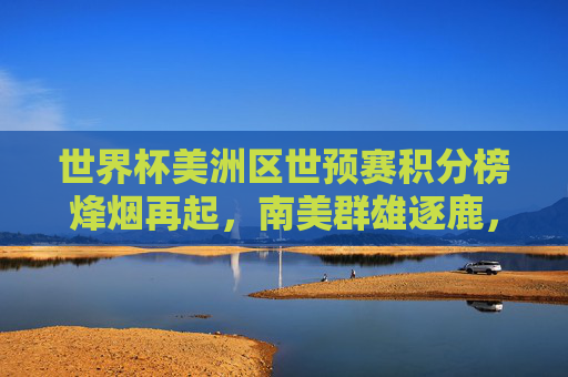 世界杯美洲区世预赛积分榜烽烟再起，南美群雄逐鹿，谁能锁定卡塔尔门票？世界杯美洲区世预赛积分榜烽烟再起 南美群雄逐鹿卡塔尔门票