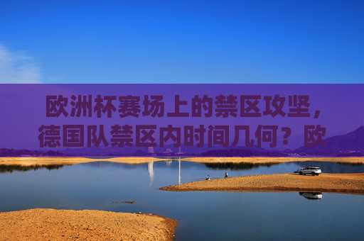 欧洲杯赛场上的禁区攻坚，德国队禁区内时间几何？欧洲杯德国队禁区攻坚时间几何？