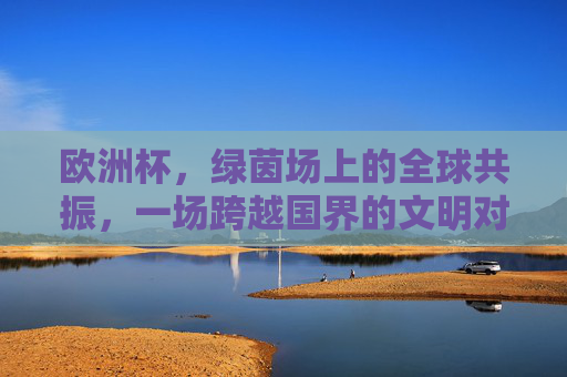 欧洲杯，绿茵场上的全球共振，一场跨越国界的文明对话，绿茵共振，欧洲杯的全球文明对话