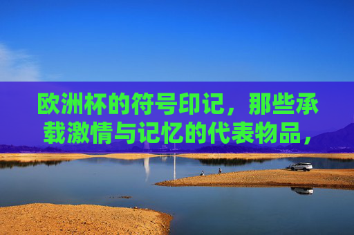 欧洲杯的符号印记,那些承载激情与记忆的代表物品,欧洲杯符号印记,激情与记忆的承载物