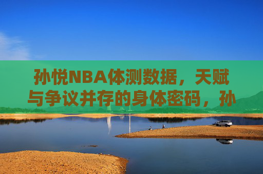 孙悦NBA体测数据，天赋与争议并存的身体密码，孙悦NBA体测数据，天赋与争议并存的身体密码