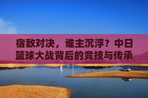 宿敌对决,谁主沉浮?中日篮球大战背后的竞技与传承,中日篮球宿敌对决,竞技传承谁主沉浮