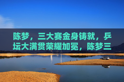 陈梦，三大赛金身铸就，乒坛大满贯荣耀加冕，陈梦三大赛金身铸就 乒坛大满贯加冕