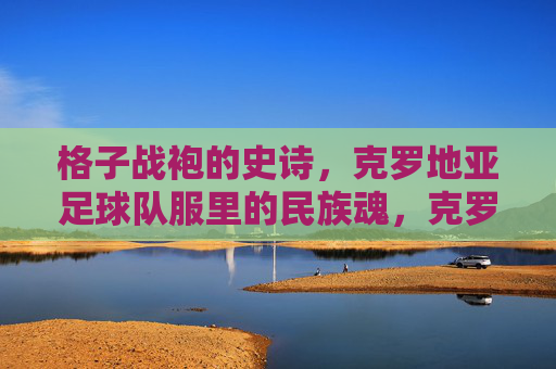 格子战袍的史诗,克罗地亚足球队服里的民族魂,克罗地亚格子战袍,足球队服里的民族史诗