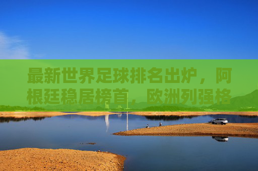 最新世界足球排名出炉,阿根廷稳居榜首,欧洲列强格局生变?最新世界足球排名,阿根廷稳居榜首,欧洲列强格局生变?