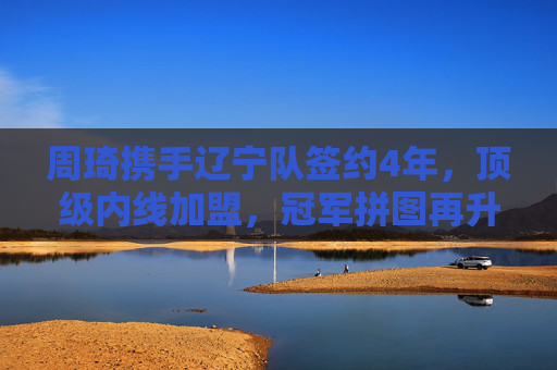 周琦携手辽宁队签约4年，顶级内线加盟，冠军拼图再升级，周琦携手辽宁签约4年，顶级内线升级冠军拼图