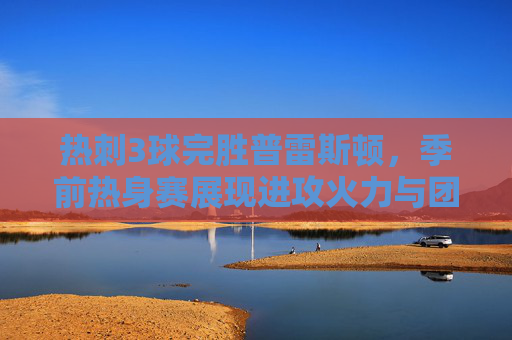 热刺3球完胜普雷斯顿,季前热身赛展现进攻火力与团队默契,热刺季前热身赛3球完胜普雷斯顿 展现进攻火力与团队默契