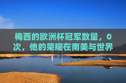 梅西的欧洲杯冠军数量,0次,他的荣耀在南美与世界的巅峰,梅西0次欧洲杯,南美与世界的荣耀巅峰