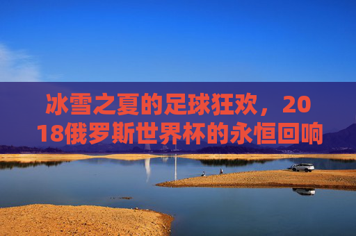 冰雪之夏的足球狂欢,2018俄罗斯世界杯的永恒回响,2018俄罗斯世界杯,冰雪之夏的永恒回响