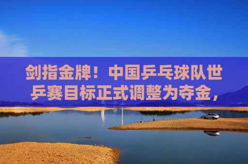 剑指金牌!中国乒乓球队世乒赛目标正式调整为夺金,中国乒乓球队世乒赛剑指金牌