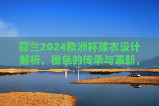 荷兰2024欧洲杯球衣设计解析,橙色的传承与革新,荷兰2024欧洲杯球衣,橙色的传承与革新