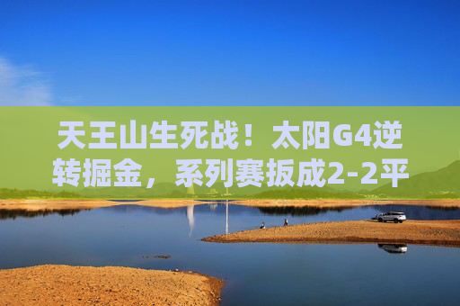 天王山生死战!太阳G4逆转掘金,系列赛扳成2-2平,杜兰特35分封神,天王山生死战!太阳逆转掘金扳成2-2平,杜兰特35分封神