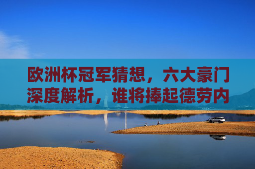 欧洲杯冠军猜想，六大豪门深度解析，谁将捧起德劳内杯？欧洲杯冠军猜想，六大豪门深度解析，谁将捧起德劳内杯？
