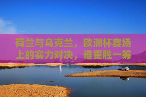 荷兰与乌克兰，欧洲杯赛场上的实力对决，谁更胜一筹？荷兰乌克兰欧洲杯实力对决，谁更胜一筹？