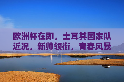欧洲杯在即，土耳其国家队近况，新帅领衔，青春风暴欲掀蓝白旋风，欧洲杯在即，土耳其新帅领衔青春风暴，欲掀蓝白旋风