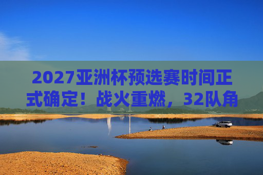 2027亚洲杯预选赛时间正式确定！战火重燃，32队角逐正赛门票，2027亚洲杯预选赛时间确定！32队战火重燃角逐正赛门票