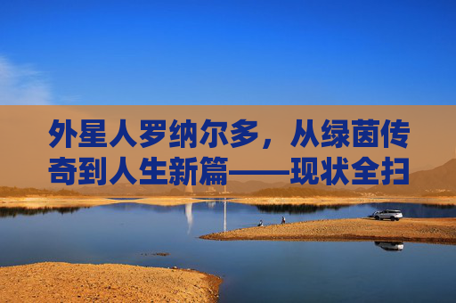 外星人罗纳尔多,从绿茵传奇到人生新篇——现状全扫描,外星人罗纳尔多现状,从绿茵传奇到人生新篇全扫描