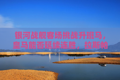 银河战舰客场挑战升班马，皇马能否延续连胜，拉斯帕尔马斯能否制造惊喜？银河战舰客战升班马，皇马能否延续连胜，拉斯帕尔马斯能否制造惊喜？