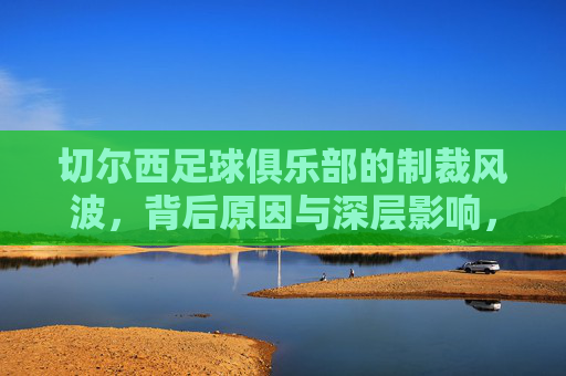 切尔西足球俱乐部的制裁风波,背后原因与深层影响,切尔西制裁风波,背后原因与深层影响解析