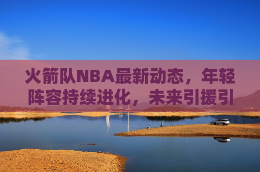 火箭队NBA最新动态,年轻阵容持续进化,未来引援引关注,火箭队年轻阵容持续进化 未来引援引关注