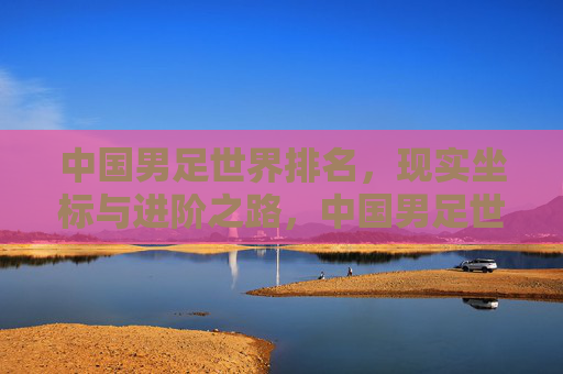 中国男足世界排名,现实坐标与进阶之路,中国男足世界排名,现实坐标与进阶之路