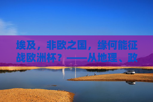 埃及,非欧之国,缘何能征战欧洲杯?——从地理、政治到体育的跨洲探索,埃及,非欧之国征战欧洲杯的跨洲探索