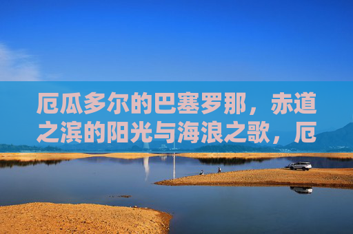 厄瓜多尔的巴塞罗那,赤道之滨的阳光与海浪之歌,厄瓜多尔巴塞罗那,赤道之滨的阳光海浪之歌