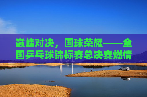 巅峰对决,国球荣耀——全国乒乓球锦标赛总决赛燃情启幕,巅峰对决,国球荣耀——全国乒乓球锦标赛总决赛燃情启幕