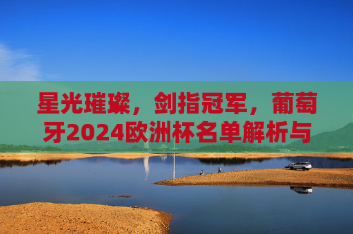 星光璀璨，剑指冠军，葡萄牙2024欧洲杯名单解析与展望，星光璀璨剑指冠军，葡萄牙2024欧洲杯名单解析与展望